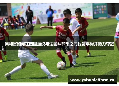 奥利塞如何在四国血统与法国队梦想之间找到平衡并助力夺冠