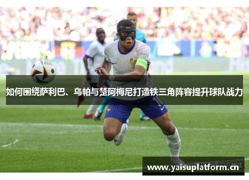 如何围绕萨利巴、乌帕与楚阿梅尼打造铁三角阵容提升球队战力