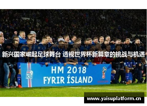 新兴国家崛起足球舞台 透视世界杯新篇章的挑战与机遇