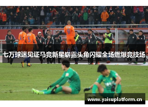 七万球迷见证马竞新星崭露头角闪耀全场燃爆竞技场